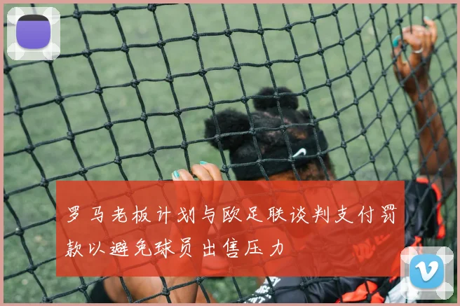 罗马老板计划与欧足联谈判支付罚款以避免球员出售压力