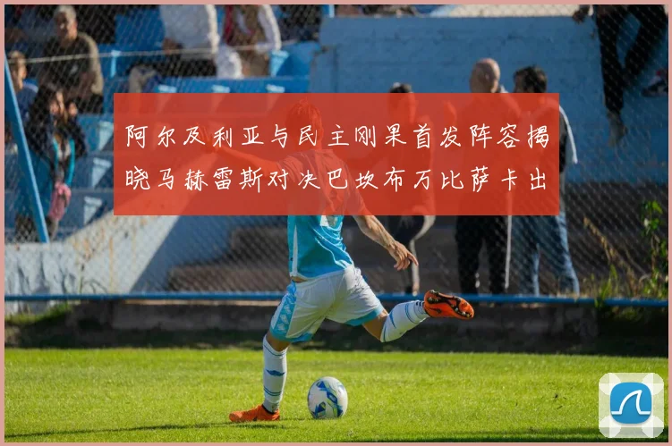 阿尔及利亚与民主刚果首发阵容揭晓马赫雷斯对决巴坎布万比萨卡出战