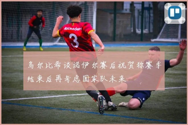 乌尔比希谈诺伊尔赛后祝贺称赛季结束后再考虑国家队未来