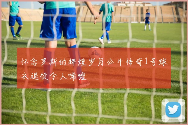怀念罗斯的辉煌岁月公牛传奇1号球衣退役令人唏嘘