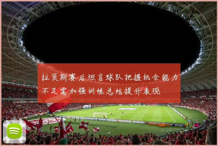 拉莫斯赛后坦言球队把握机会能力不足需加强训练总结提升表现
