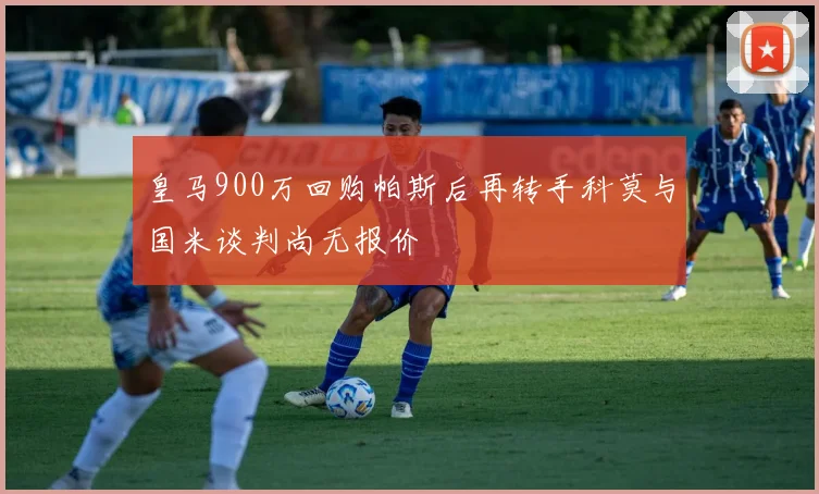 皇马900万回购帕斯后再转手科莫与国米谈判尚无报价