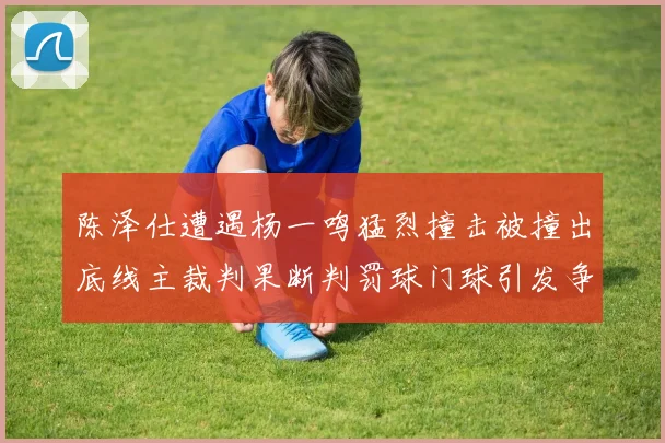 陈泽仕遭遇杨一鸣猛烈撞击被撞出底线主裁判果断判罚球门球引发争议