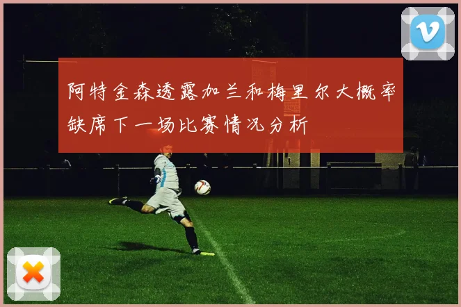 阿特金森透露加兰和梅里尔大概率缺席下一场比赛情况分析