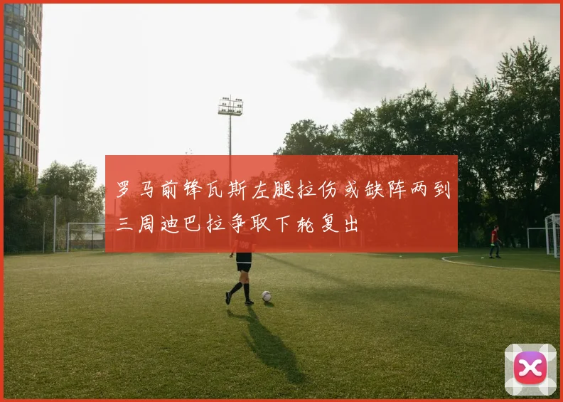 罗马前锋瓦斯左腿拉伤或缺阵两到三周迪巴拉争取下轮复出