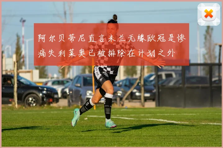 阿尔贝蒂尼直言米兰无缘欧冠是惨痛失利莱奥已被排除在计划之外