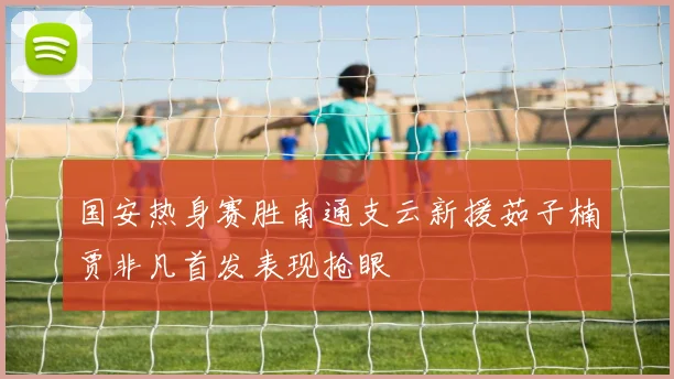 国安热身赛胜南通支云新援茹子楠贾非凡首发表现抢眼