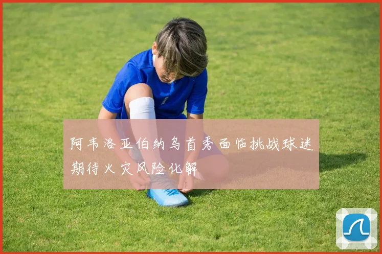 阿韦洛亚伯纳乌首秀面临挑战球迷期待火灾风险化解