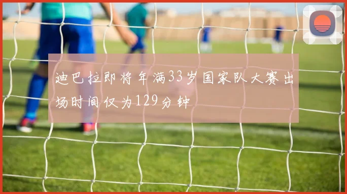 迪巴拉即将年满33岁国家队大赛出场时间仅为129分钟