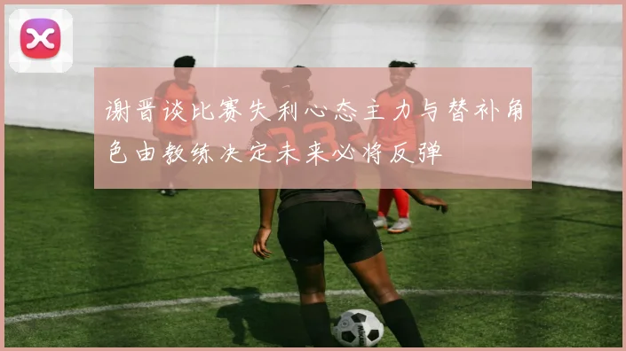 谢晋谈比赛失利心态主力与替补角色由教练决定未来必将反弹